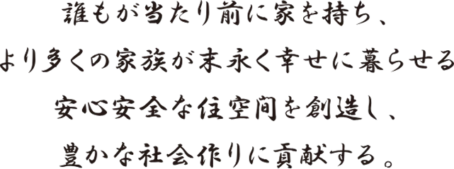 誰もが当たり前に家を持ち、より多くの家族が末永く幸せに暮らせる安心安全な住空間を創造し、豊かな社会づくりに貢献する。