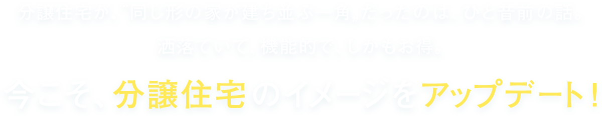 分譲住宅が、“同じ形の家が建ち並ぶ一角”だったのは、ひと昔前の話。 洒落ていて、機能的で、しかもお得。今こそ、分譲住宅のイメージをアップデート！