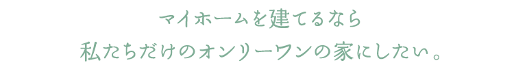 マイホームを建てるなら私たちだけのオンリーワンの家にしたい。