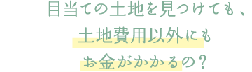 目当ての土地を見つけても、土地費用以外にもお金がかかるの？