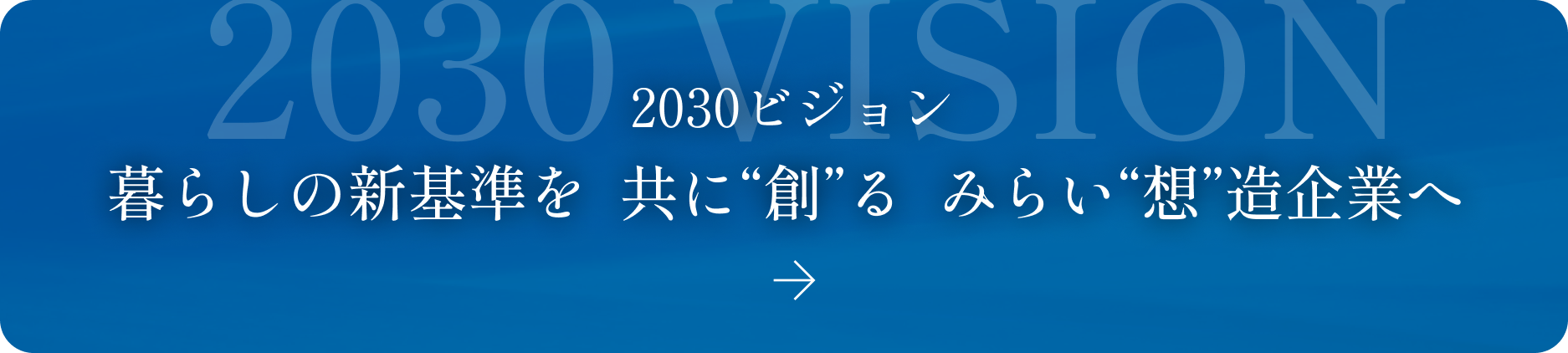 2030ビジョン 暮らしの新基準を  共に“創”る  みらい“想”造企業へ